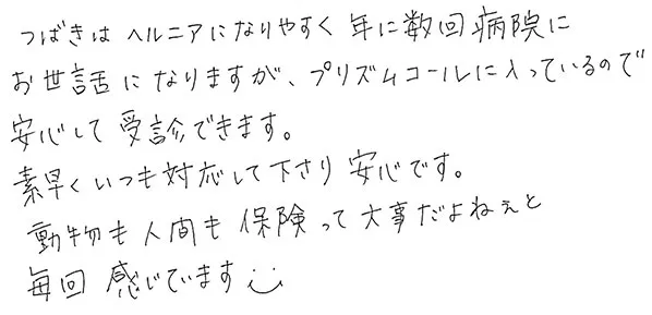 つばきはヘルニアになりやすく年に数回病院にお世話になりますが、プリズムコールに入っているので安心して受診できます。
                  素早くいつも対応して下さり安心です。
                  動物も人間も保険って大事だよねぇと毎回感じています。