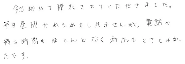 今回初めて請求させていただきました。
                  平日昼間だからかもしれませんが、電話の待ち時間もほとんどなく対応もとてもよかったです。
                  