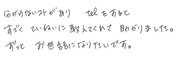 分からないコトがありtelをすると
                  すごくていねいに教えてくれて助かりました。
                  ずっとお世話になりたいです。
                  