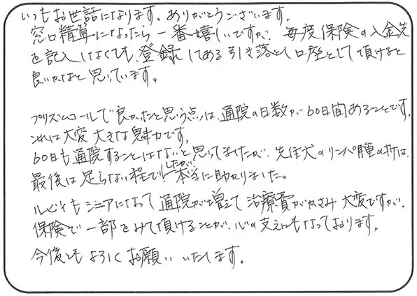 いつもお世話になります。ありがとうございます。
                  窓口精算になったら一番嬉しいですが、毎度保険の入金先を記入しなくても登録してある引き落とし口座として頂けると良いかなと思っています。
                  プリズムコールで良かったと思う点は、通院の日数が60日間あることです。
                  これは大変大きな魅力です。
                  60日も通院することはないと思ってましたが、先住犬のリンパ種の折は最後は足らない程でしたが本当に助かりました。
                  ルビィもシニアになって通院が増えて治療費がかさみ大変ですが、保険で一部をみて頂けることが心の支えにもなっております。
                  今後ともよろしくお願いいたします。
                  